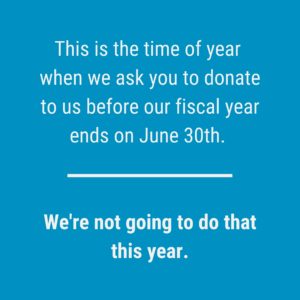 Blue logo reads: This time of year we ask you to donate before the fiscal year ends June 30th. We're not going to do that this year.