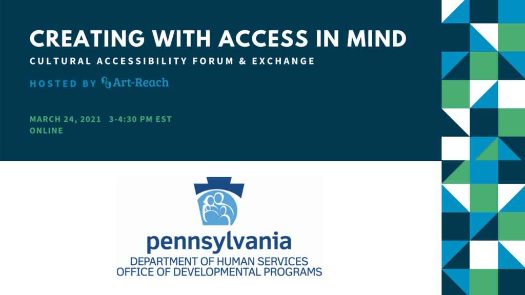 Creating with Access in Mind. Cultural Accessibility Forum & Exchange. Hostedby ARt-Reach. March 27,2021. Online. Logo Pennsylvania Department of Human Services. Office of Developmental Programs.