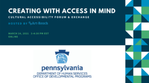 Creating with Access in Mind. Cultural Accessibility Forum & Exchange. Hostedby ARt-Reach. March 27,2021. Online. Logo Pennsylvania Department of Human Services. Office of Developmental Programs.