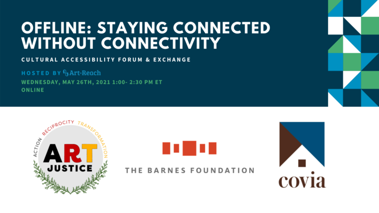 Offline: Staying Connected Without Connectivity. Cultural Accessibility Forum & Exchange. Hosted by Art-Reach. Wednesday, May 26th, 2021. 1-2:30 PM ET. Online. Logo The Barnes Foundation. Logo Covia.. Logo Art Justice