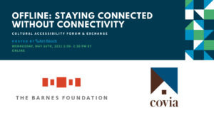 Offline: Staying Connected Without Connectivity. Cultural Accessibility Forum & Exchange. Hosted by Art-Reach. Wednesday, May 26th, 2021. 1-2:30 PM ET. Online. Logo The Barnes Foundation. Logo Covia.