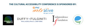 The cultural Accessibility Conference is sponsored by PNC Arts Alive Logo. Philadelphia Foundation Logo. Caption Access Logo. Duffy & Fulginti Lawfirm Logo. Independence Foundation. Disability Pride Logo