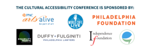 The cultural Accessibility Conference is sponsored by PNC Arts Alive Logo. Philadelphia Foundation Logo. Caption Access Logo. Duffy & Fulginti Lawfirm Logo. Independence Foundation. Disability Pride Logo. World Cafe Live Logo