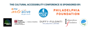 The Cultural Accessibility Conference is sponsored by: PNC Arts Alive, World Cafe Live, Philadelphia Foundation, Disability Pride PA, Duffy and Fulginiti, Temple University Institute on Disabilities, Independence Foundation and Caption Access.