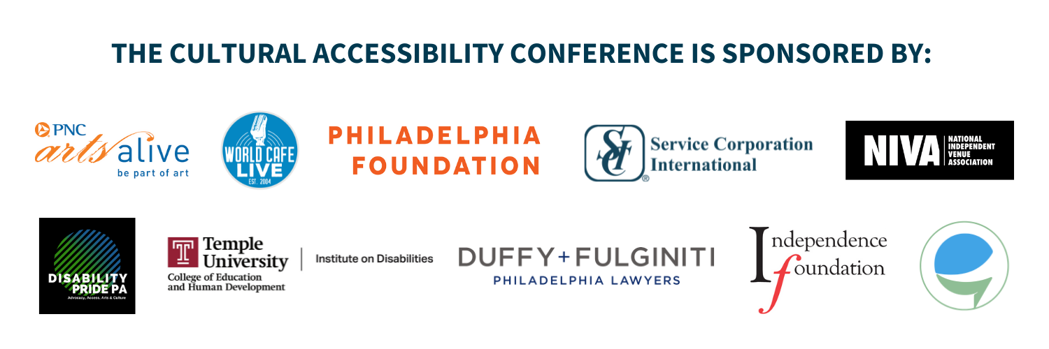 The Cultural Accessibility Conference is sponsored by: PNC Arts Alive, World Cafe Live, Philadelphia Foundation, Disability Pride PA, Duffy and Fulginiti, Temple University Institute on Disabilities, Independence Foundation, National Independent Venue Association, Service International Corporation and Caption Access.