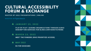 ID: Cultural Accessibility Forum & Exchange. Roster of 2022 Presentations Online. Hosted by Art-Reach. January 25, 2022. Play by Play Guiding Organization through Audio Descriptions. March 23, 2022. Meet the Funders (Who Prioritize Access) May 2022. RX For Museums